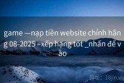 game —nạp tiền website chính hãng 08-2025 –xếp hạng tốt _nhấn để vào
