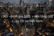r365 –đánh giá 2025  » nền tảng cược _uy tín tại Việt Nam
