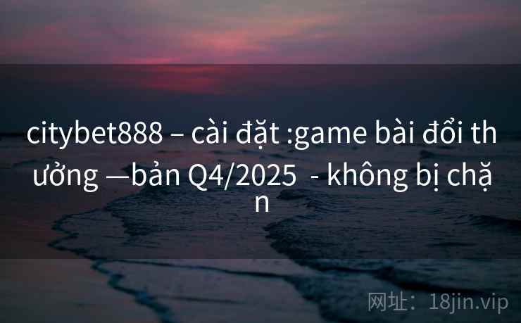 citybet888 – cài đặt :game bài đổi thưởng —bản Q4/2025  - không bị chặn