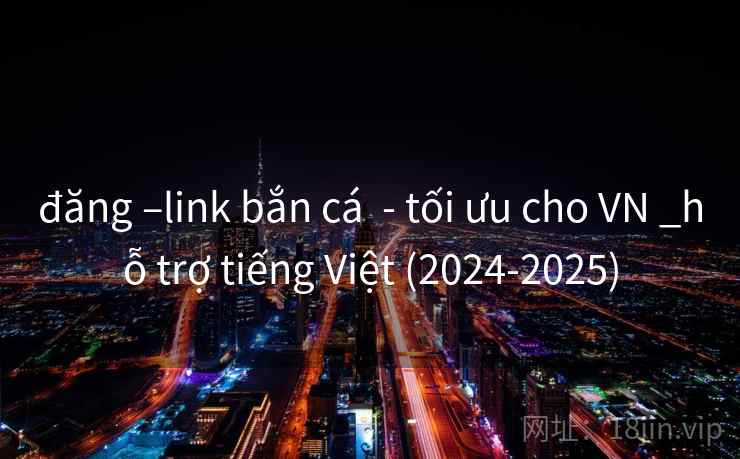đăng –link bắn cá  - tối ưu cho VN _hỗ trợ tiếng Việt (2024-2025)