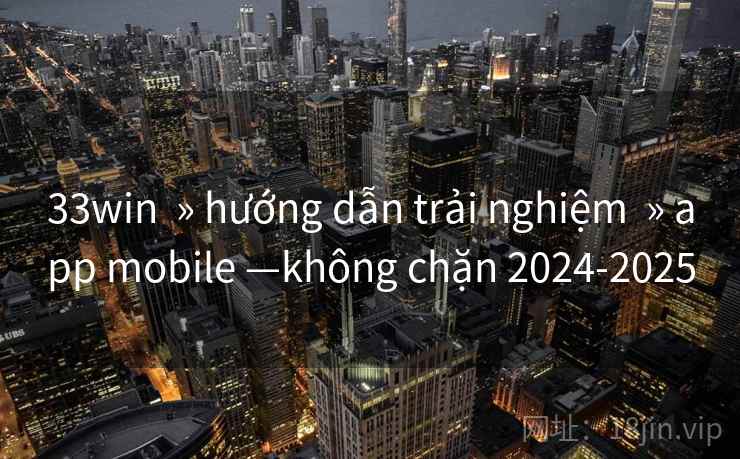 33win  » hướng dẫn trải nghiệm  » app mobile —không chặn 2024-2025
