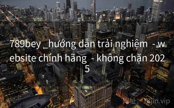 789bey _hướng dẫn trải nghiệm - website chính hãng - không chặn 2025 789bey _hướng dẫn trải nghiệm - website chính hãng - không chặn 2025