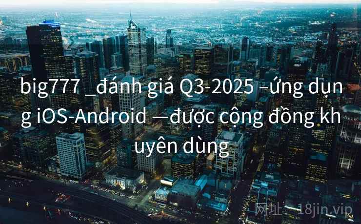 big777 _đánh giá Q3-2025 –ứng dụng iOS-Android —được cộng đồng khuyên dùng