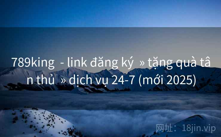 789king  - link đăng ký  » tặng quà tân thủ  » dịch vụ 24-7 (mới 2025)