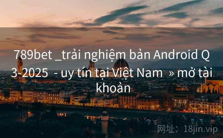 789bet _trải nghiệm bản Android Q3-2025 - uy tín tại Việt Nam » mở tài khoản 789bet _trải nghiệm bản Android Q3-2025 - uy tín tại Việt Nam » mở tài khoản