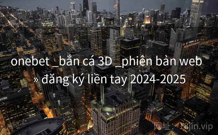 onebet _bắn cá 3D _phiên bản web » đăng ký liền tay 2024-2025 onebet _bắn cá 3D _phiên bản web » đăng ký liền tay 2024-2025