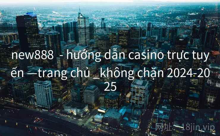 new888 - hướng dẫn casino trực tuyến —trang chủ _không chặn 2024-2025 new888 - hướng dẫn casino trực tuyến —trang chủ _không chặn 2024-2025